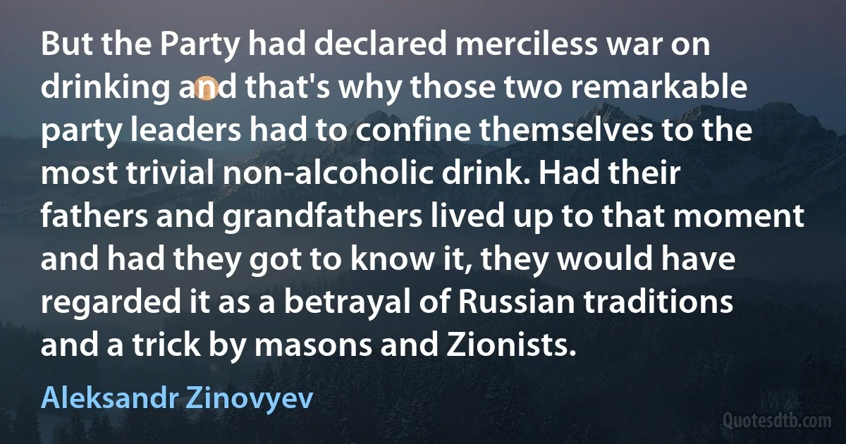 But the Party had declared merciless war on drinking and that's why those two remarkable party leaders had to confine themselves to the most trivial non-alcoholic drink. Had their fathers and grandfathers lived up to that moment and had they got to know it, they would have regarded it as a betrayal of Russian traditions and a trick by masons and Zionists. (Aleksandr Zinovyev)