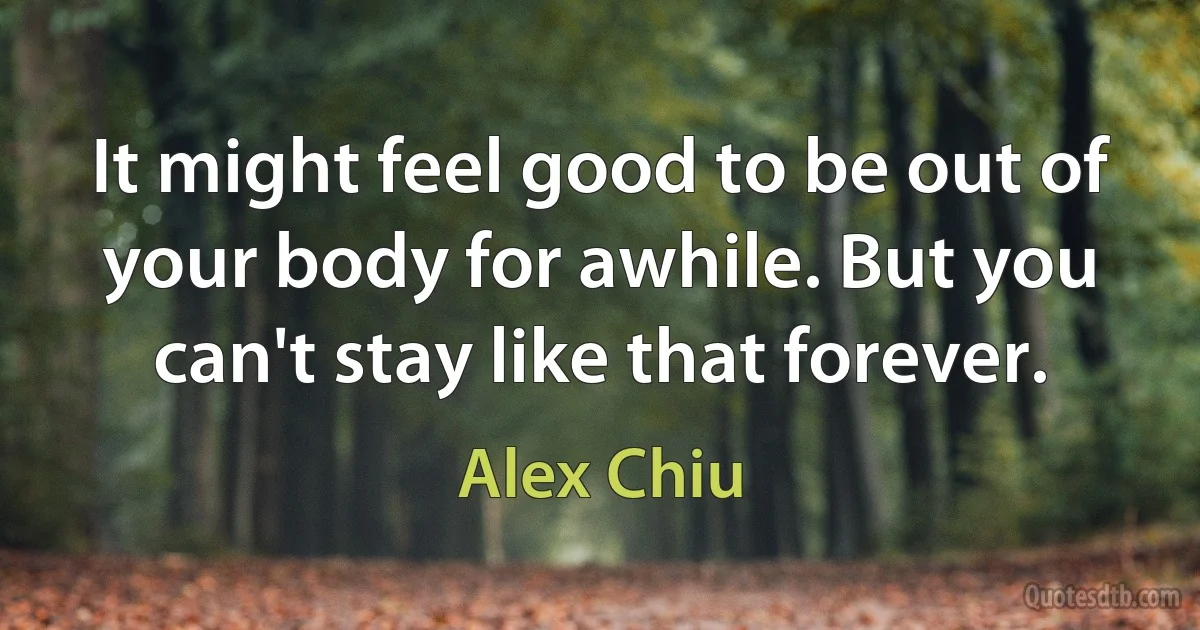 It might feel good to be out of your body for awhile. But you can't stay like that forever. (Alex Chiu)