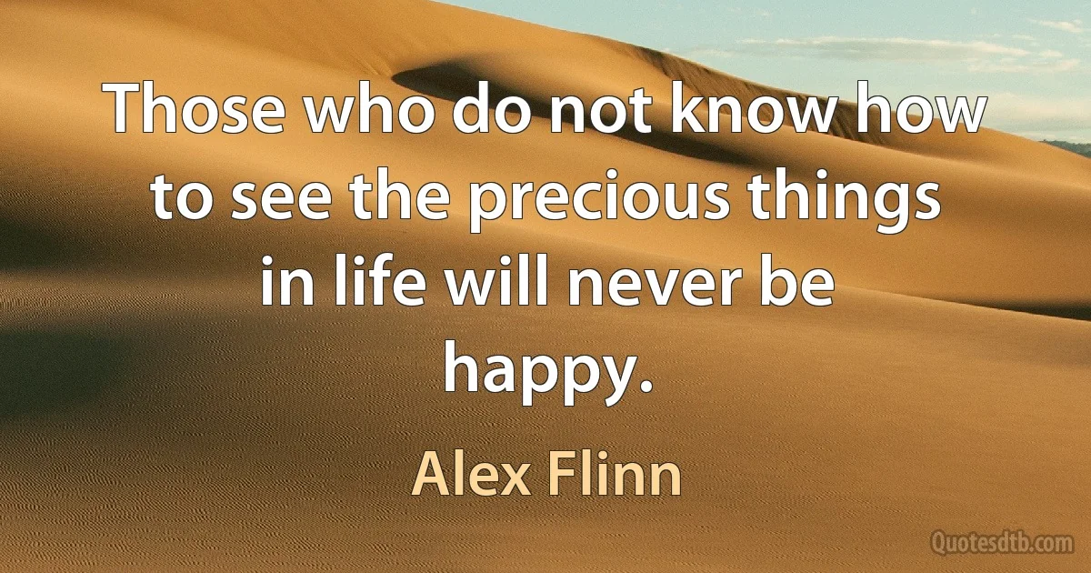 Those who do not know how to see the precious things in life will never be happy. (Alex Flinn)