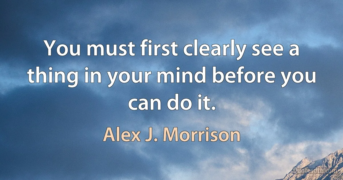 You must first clearly see a thing in your mind before you can do it. (Alex J. Morrison)