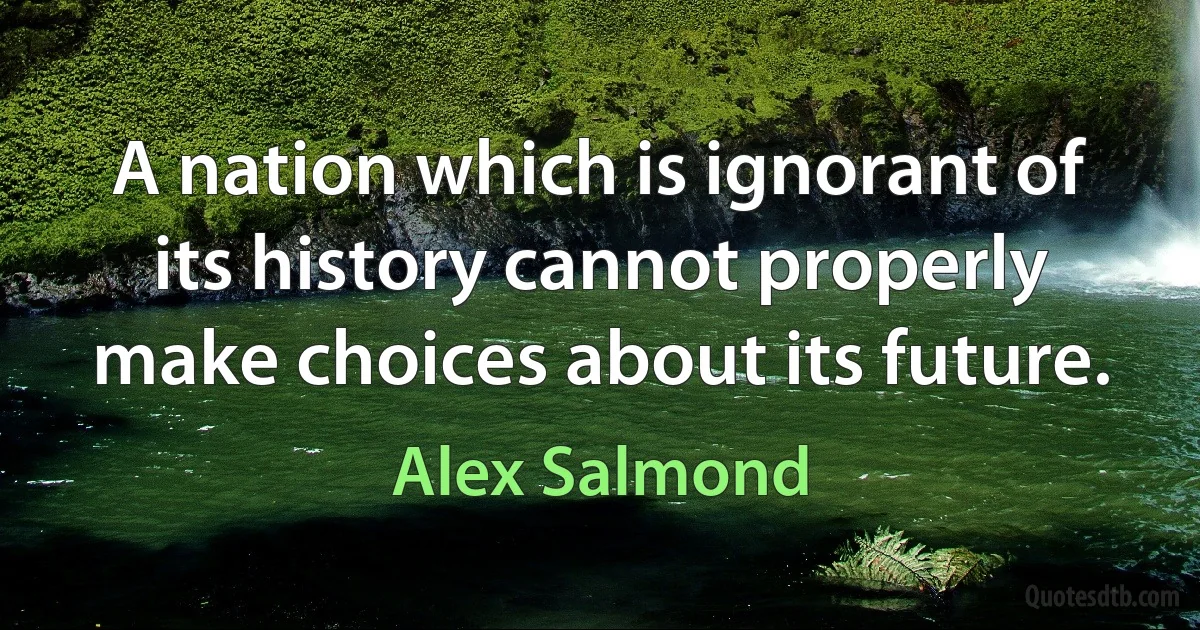 A nation which is ignorant of its history cannot properly make choices about its future. (Alex Salmond)