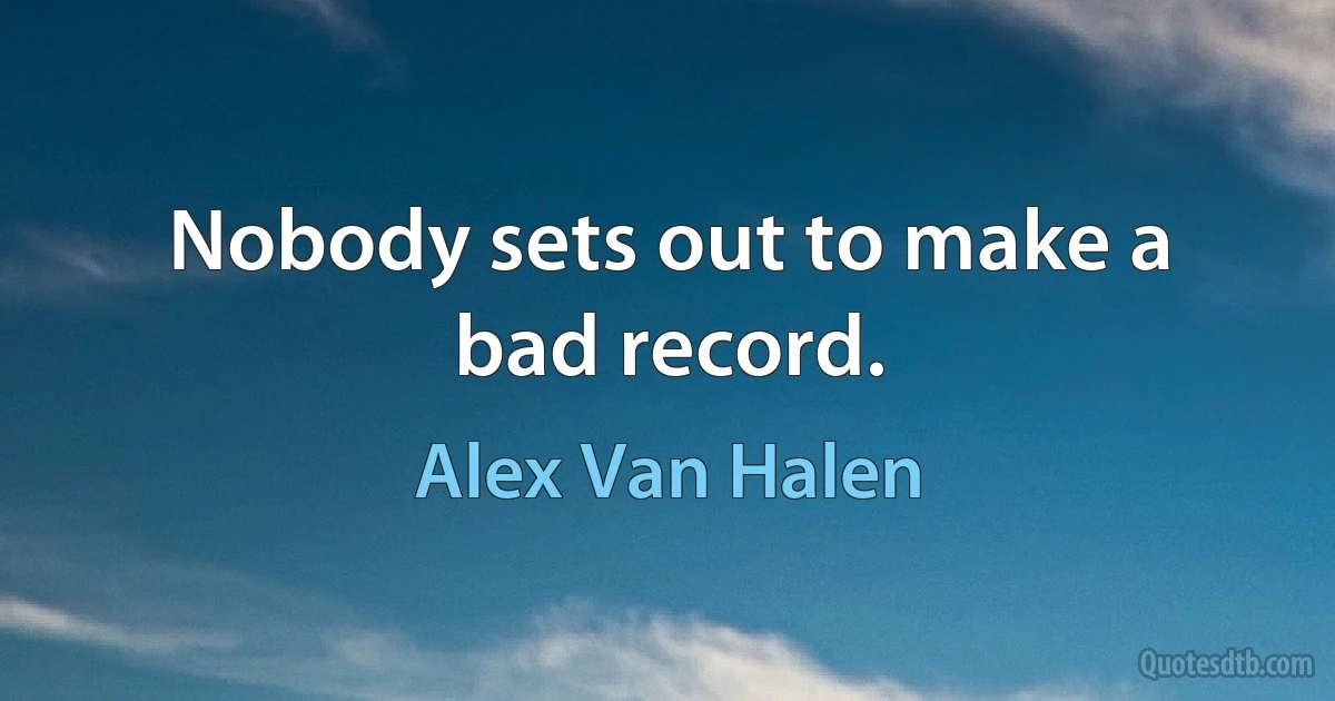 Nobody sets out to make a bad record. (Alex Van Halen)