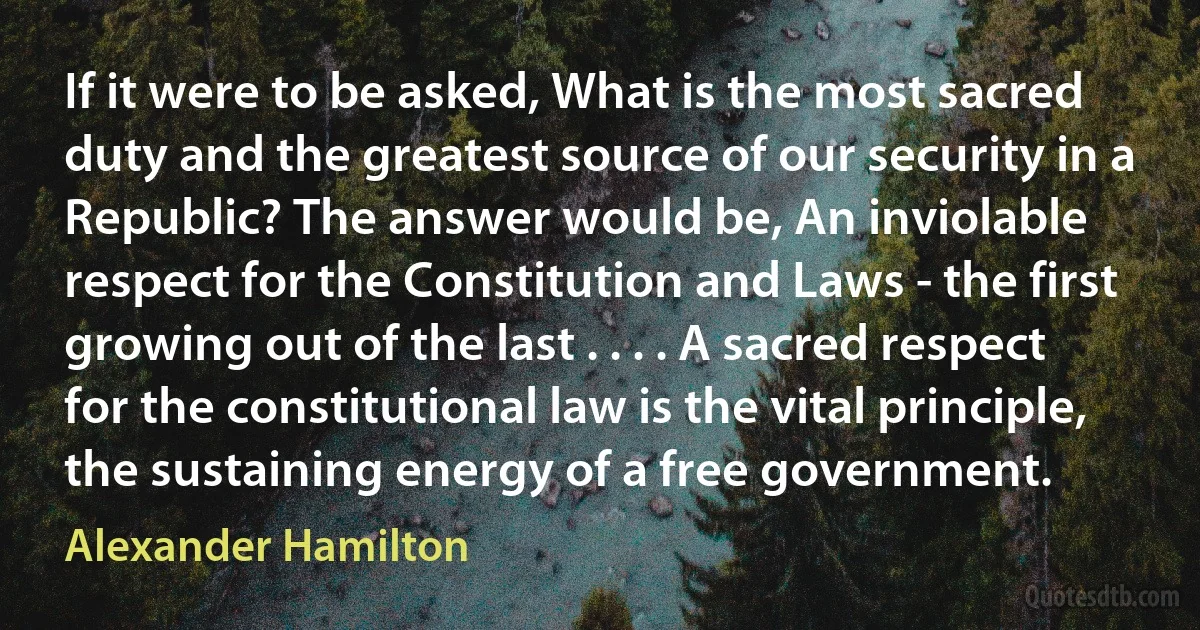 If it were to be asked, What is the most sacred duty and the greatest source of our security in a Republic? The answer would be, An inviolable respect for the Constitution and Laws - the first growing out of the last . . . . A sacred respect for the constitutional law is the vital principle, the sustaining energy of a free government. (Alexander Hamilton)