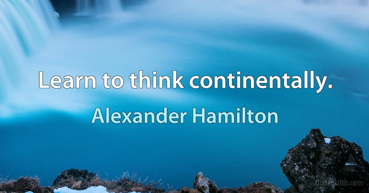 Learn to think continentally. (Alexander Hamilton)