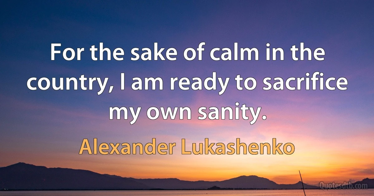 For the sake of calm in the country, I am ready to sacrifice my own sanity. (Alexander Lukashenko)