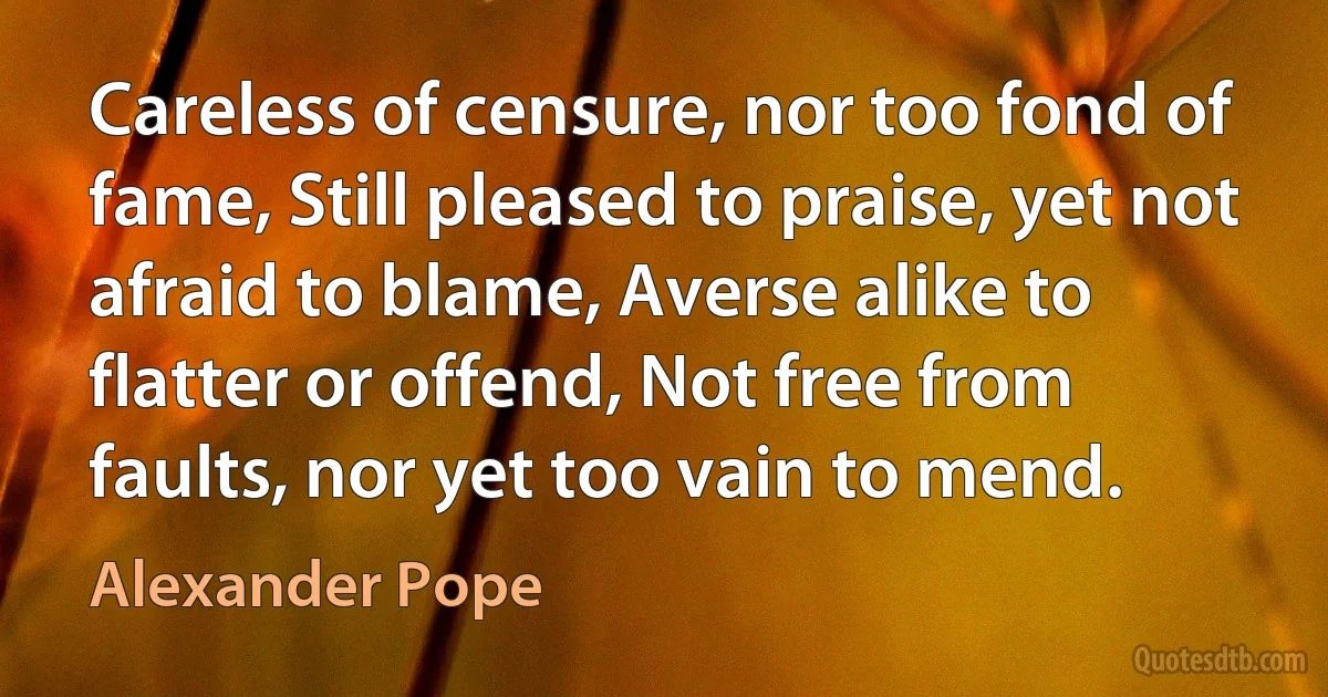 Careless of censure, nor too fond of fame, Still pleased to praise, yet not afraid to blame, Averse alike to flatter or offend, Not free from faults, nor yet too vain to mend. (Alexander Pope)