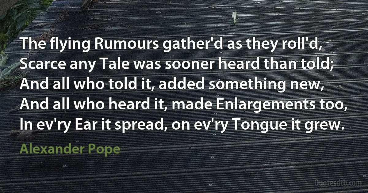 The flying Rumours gather'd as they roll'd,
Scarce any Tale was sooner heard than told;
And all who told it, added something new,
And all who heard it, made Enlargements too,
In ev'ry Ear it spread, on ev'ry Tongue it grew. (Alexander Pope)