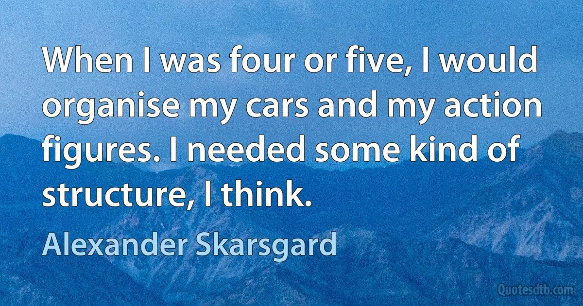 When I was four or five, I would organise my cars and my action figures. I needed some kind of structure, I think. (Alexander Skarsgard)