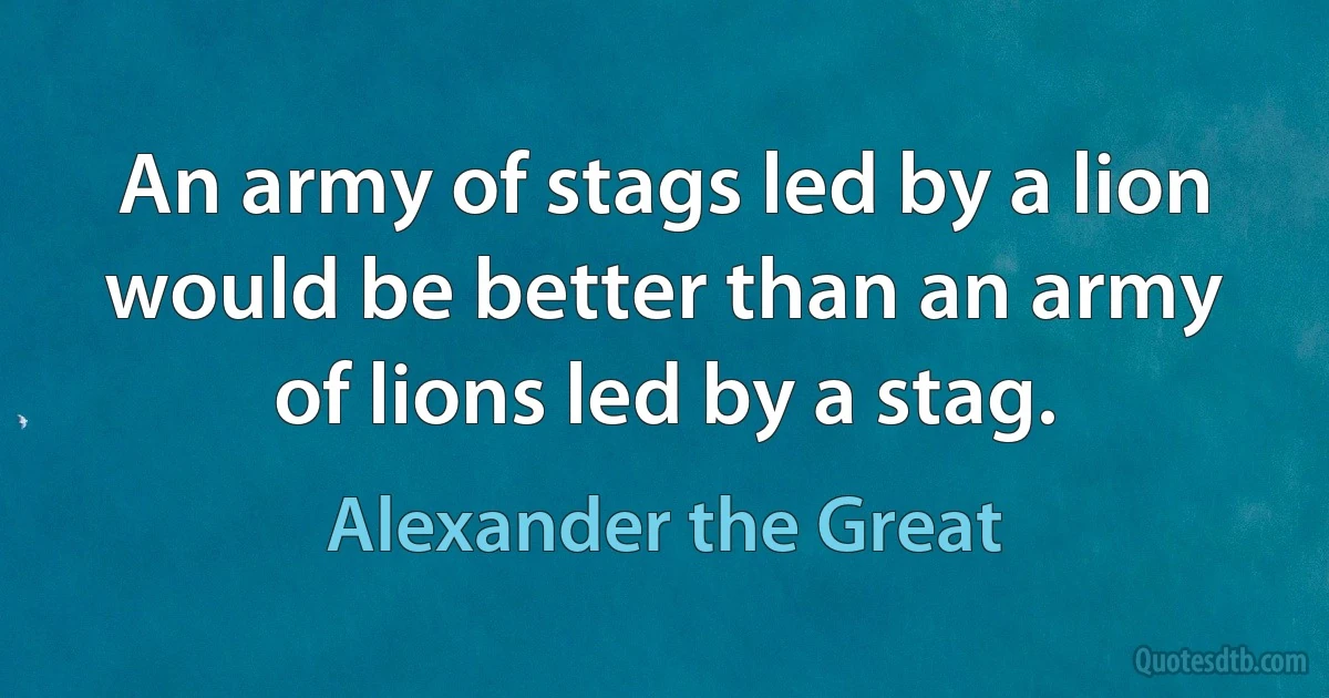 An army of stags led by a lion would be better than an army of lions led by a stag. (Alexander the Great)