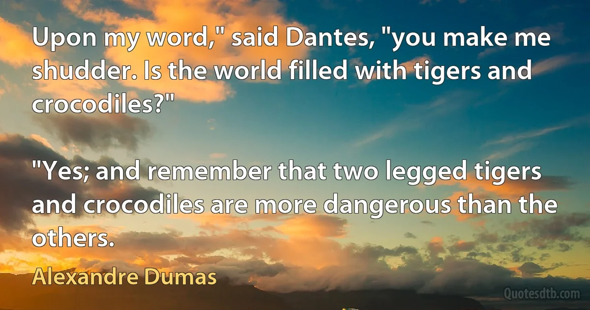 Upon my word," said Dantes, "you make me shudder. Is the world filled with tigers and crocodiles?"

"Yes; and remember that two legged tigers and crocodiles are more dangerous than the others. (Alexandre Dumas)