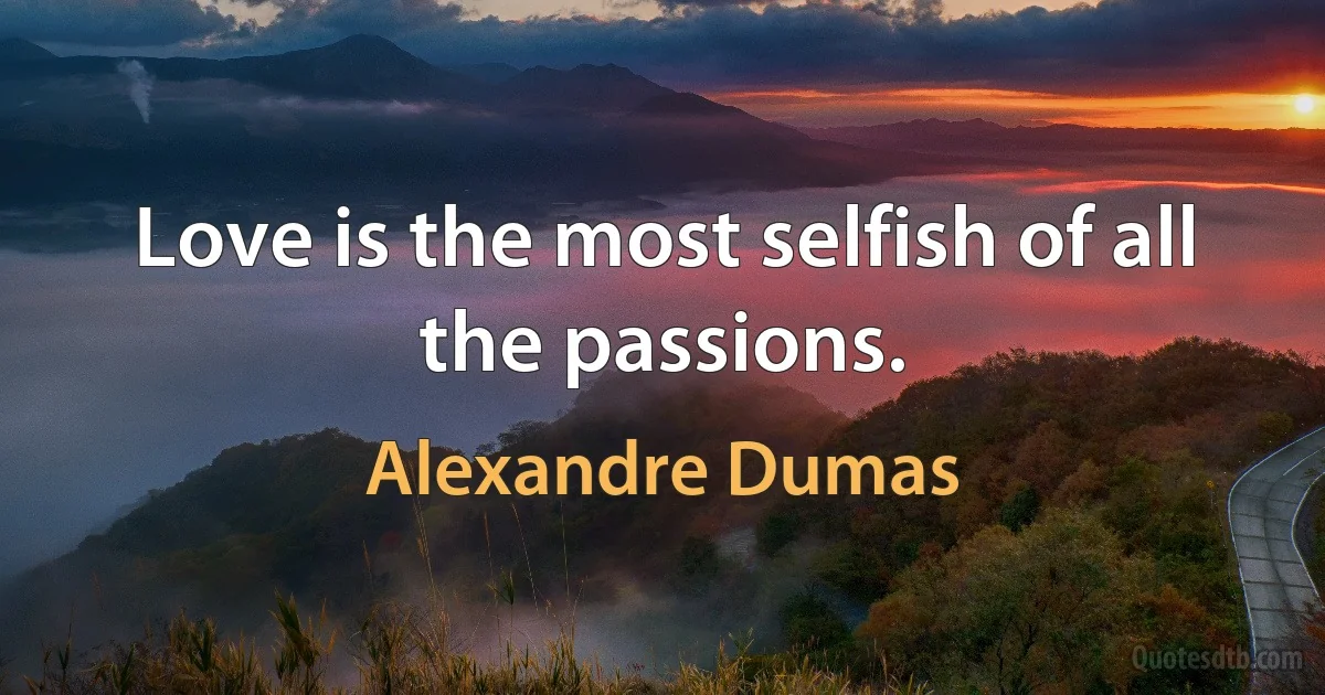 Love is the most selfish of all the passions. (Alexandre Dumas)