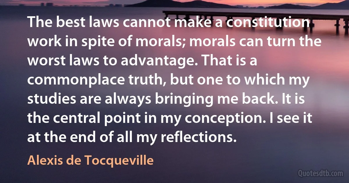 The best laws cannot make a constitution work in spite of morals; morals can turn the worst laws to advantage. That is a commonplace truth, but one to which my studies are always bringing me back. It is the central point in my conception. I see it at the end of all my reflections. (Alexis de Tocqueville)