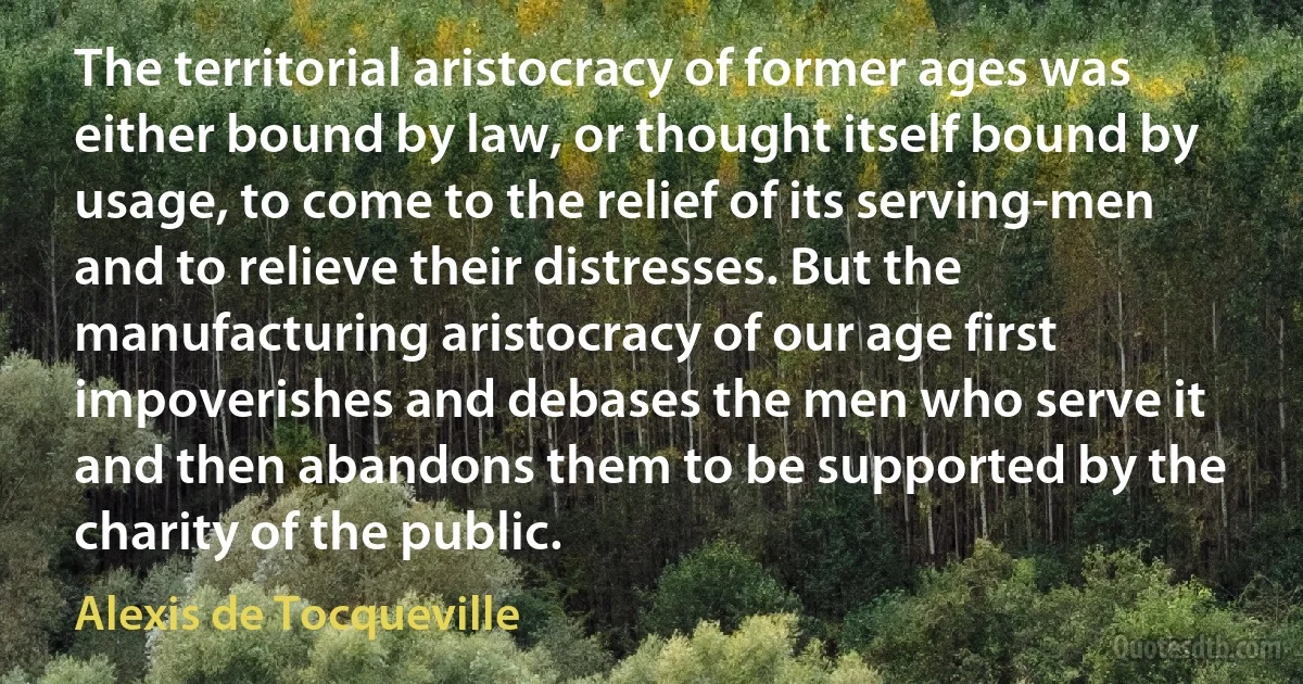 The territorial aristocracy of former ages was either bound by law, or thought itself bound by usage, to come to the relief of its serving-men and to relieve their distresses. But the manufacturing aristocracy of our age first impoverishes and debases the men who serve it and then abandons them to be supported by the charity of the public. (Alexis de Tocqueville)