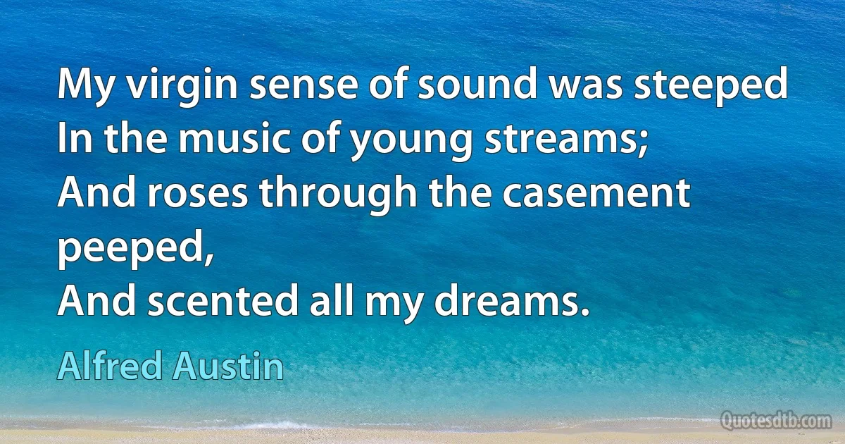 My virgin sense of sound was steeped
In the music of young streams;
And roses through the casement peeped,
And scented all my dreams. (Alfred Austin)