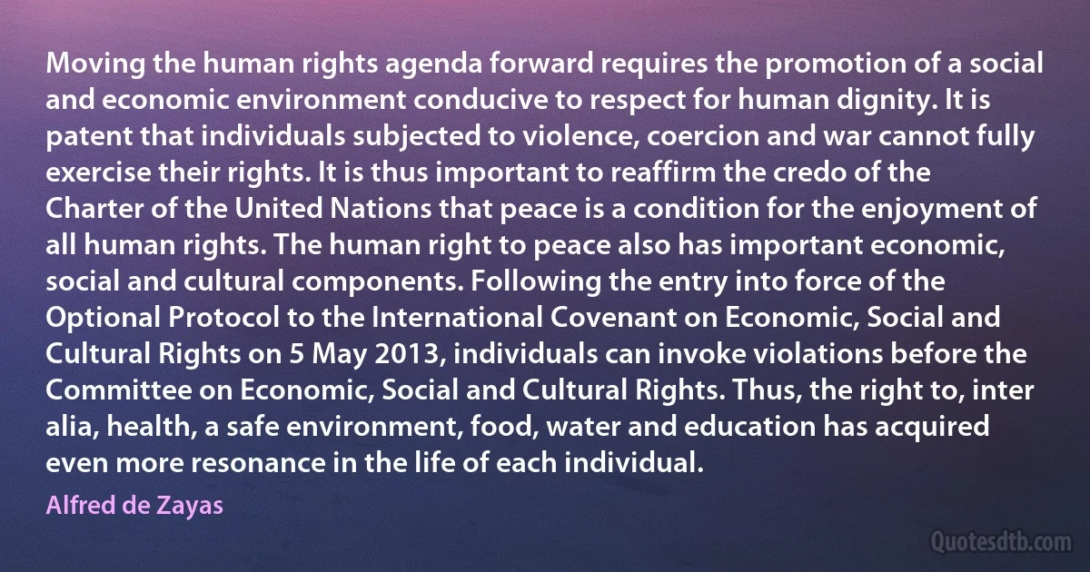 Moving the human rights agenda forward requires the promotion of a social and economic environment conducive to respect for human dignity. It is patent that individuals subjected to violence, coercion and war cannot fully exercise their rights. It is thus important to reaffirm the credo of the Charter of the United Nations that peace is a condition for the enjoyment of all human rights. The human right to peace also has important economic, social and cultural components. Following the entry into force of the Optional Protocol to the International Covenant on Economic, Social and Cultural Rights on 5 May 2013, individuals can invoke violations before the Committee on Economic, Social and Cultural Rights. Thus, the right to, inter alia, health, a safe environment, food, water and education has acquired even more resonance in the life of each individual. (Alfred de Zayas)