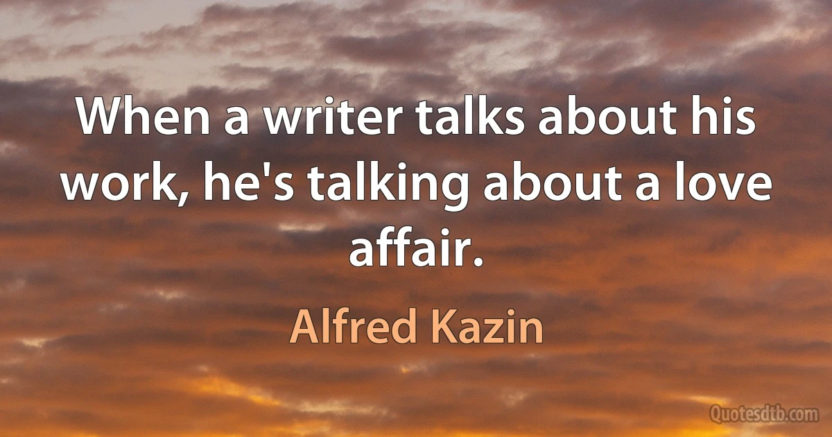 When a writer talks about his work, he's talking about a love affair. (Alfred Kazin)