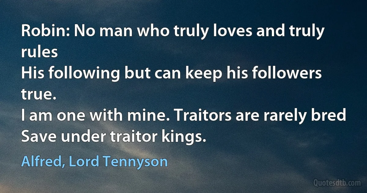 Robin: No man who truly loves and truly rules
His following but can keep his followers true.
I am one with mine. Traitors are rarely bred
Save under traitor kings. (Alfred, Lord Tennyson)