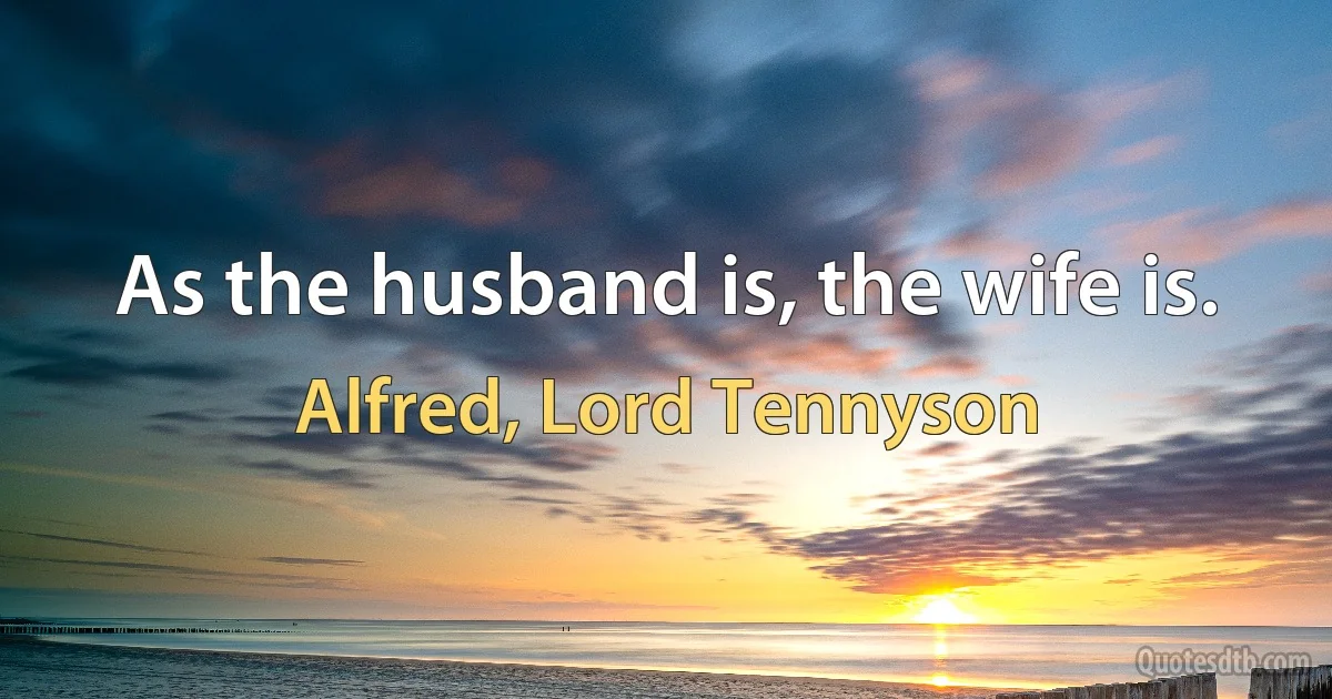 As the husband is, the wife is. (Alfred, Lord Tennyson)