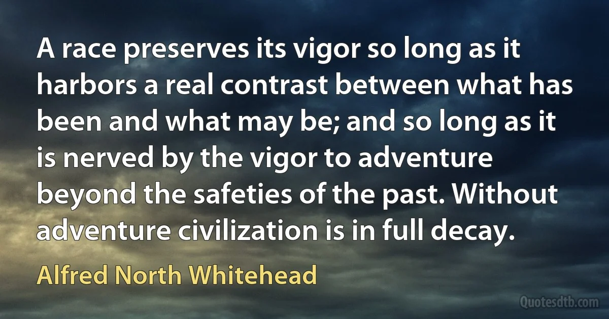 A race preserves its vigor so long as it harbors a real contrast between what has been and what may be; and so long as it is nerved by the vigor to adventure beyond the safeties of the past. Without adventure civilization is in full decay. (Alfred North Whitehead)