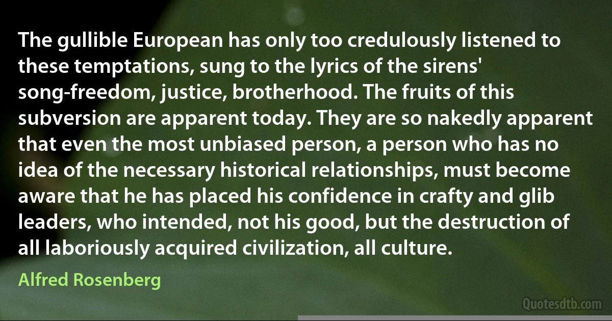 The gullible European has only too credulously listened to these temptations, sung to the lyrics of the sirens' song-freedom, justice, brotherhood. The fruits of this subversion are apparent today. They are so nakedly apparent that even the most unbiased person, a person who has no idea of the necessary historical relationships, must become aware that he has placed his confidence in crafty and glib leaders, who intended, not his good, but the destruction of all laboriously acquired civilization, all culture. (Alfred Rosenberg)