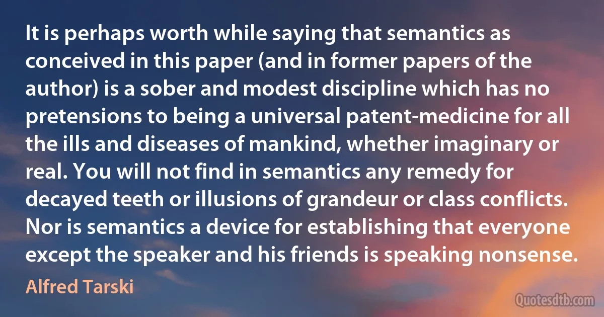 It is perhaps worth while saying that semantics as conceived in this paper (and in former papers of the author) is a sober and modest discipline which has no pretensions to being a universal patent-medicine for all the ills and diseases of mankind, whether imaginary or real. You will not find in semantics any remedy for decayed teeth or illusions of grandeur or class conflicts. Nor is semantics a device for establishing that everyone except the speaker and his friends is speaking nonsense. (Alfred Tarski)