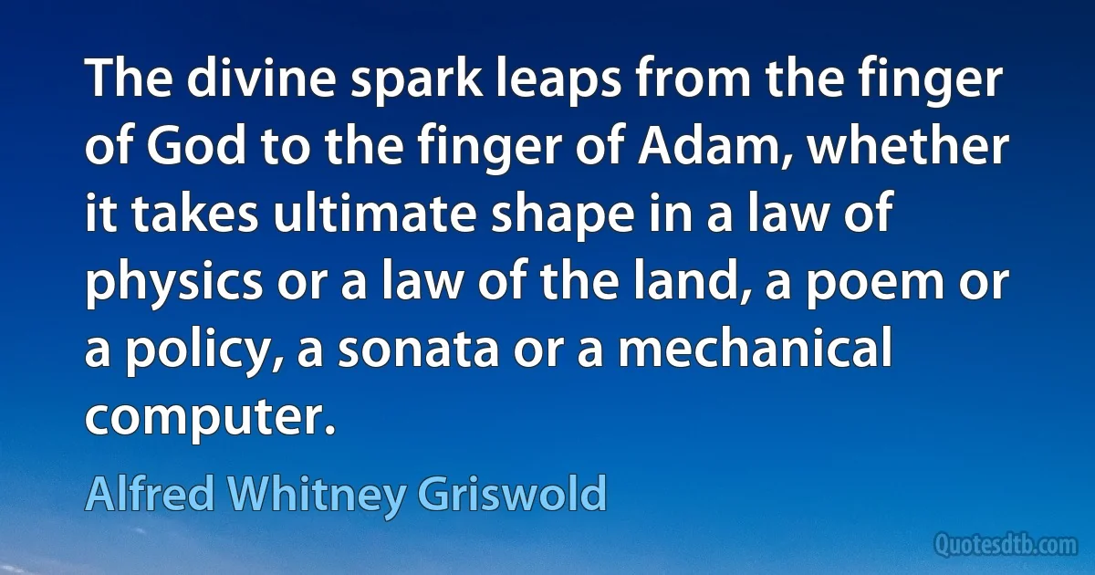 The divine spark leaps from the finger of God to the finger of Adam, whether it takes ultimate shape in a law of physics or a law of the land, a poem or a policy, a sonata or a mechanical computer. (Alfred Whitney Griswold)