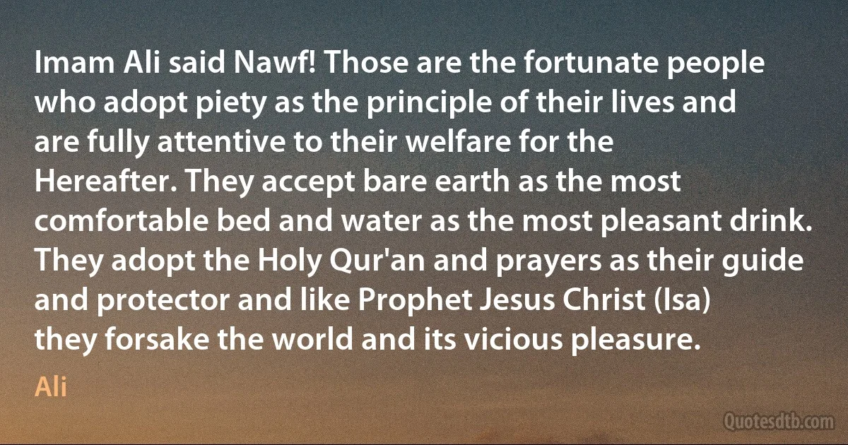 Imam Ali said Nawf! Those are the fortunate people who adopt piety as the principle of their lives and are fully attentive to their welfare for the Hereafter. They accept bare earth as the most comfortable bed and water as the most pleasant drink. They adopt the Holy Qur'an and prayers as their guide and protector and like Prophet Jesus Christ (Isa) they forsake the world and its vicious pleasure. (Ali)