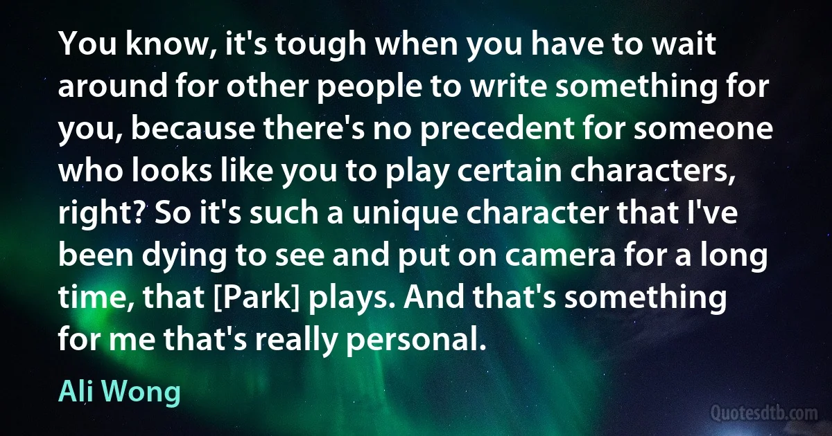 You know, it's tough when you have to wait around for other people to write something for you, because there's no precedent for someone who looks like you to play certain characters, right? So it's such a unique character that I've been dying to see and put on camera for a long time, that [Park] plays. And that's something for me that's really personal. (Ali Wong)