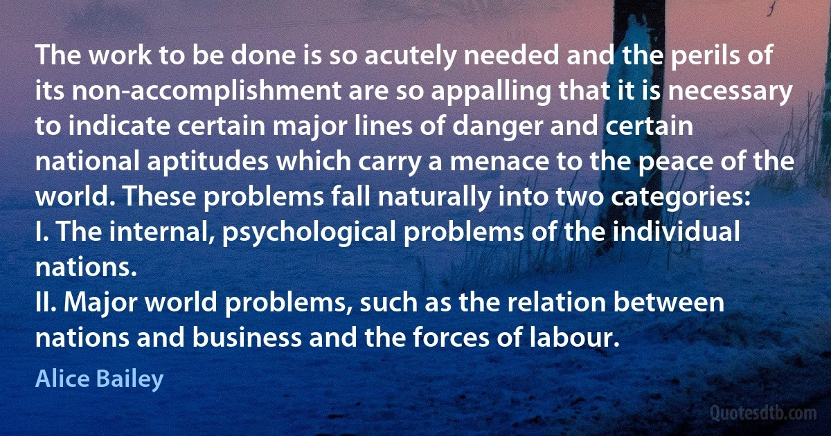 The work to be done is so acutely needed and the perils of its non-accomplishment are so appalling that it is necessary to indicate certain major lines of danger and certain national aptitudes which carry a menace to the peace of the world. These problems fall naturally into two categories:
I. The internal, psychological problems of the individual nations.
II. Major world problems, such as the relation between nations and business and the forces of labour. (Alice Bailey)