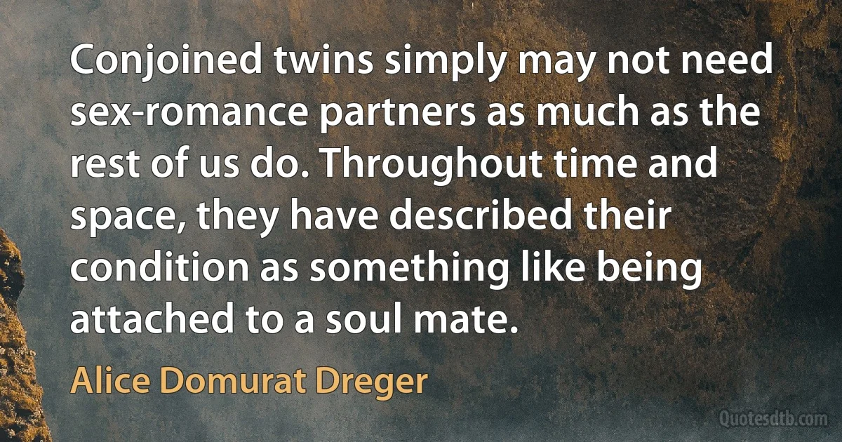 Conjoined twins simply may not need sex-romance partners as much as the rest of us do. Throughout time and space, they have described their condition as something like being attached to a soul mate. (Alice Domurat Dreger)