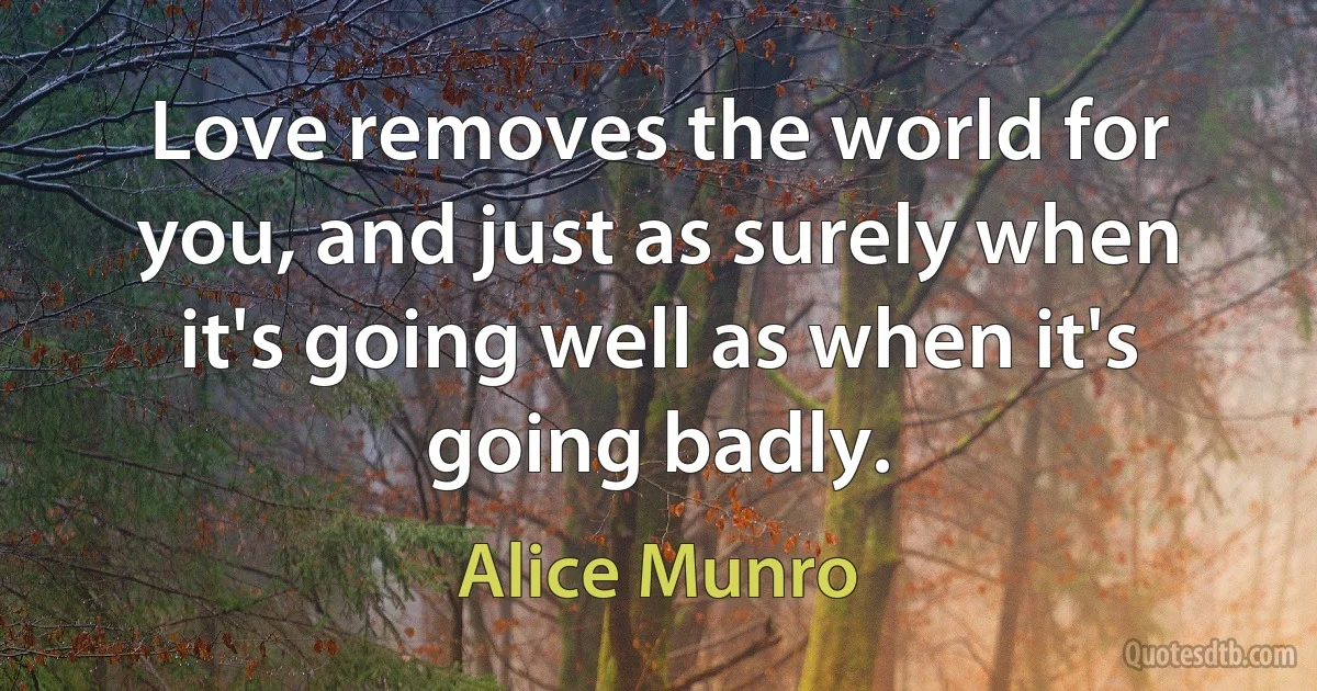 Love removes the world for you, and just as surely when it's going well as when it's going badly. (Alice Munro)