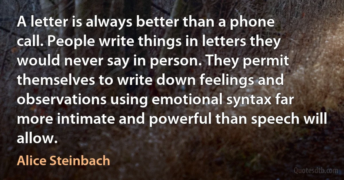 A letter is always better than a phone call. People write things in letters they would never say in person. They permit themselves to write down feelings and observations using emotional syntax far more intimate and powerful than speech will allow. (Alice Steinbach)