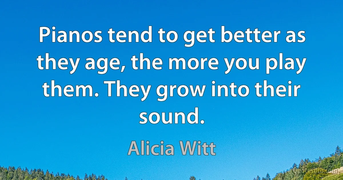 Pianos tend to get better as they age, the more you play them. They grow into their sound. (Alicia Witt)