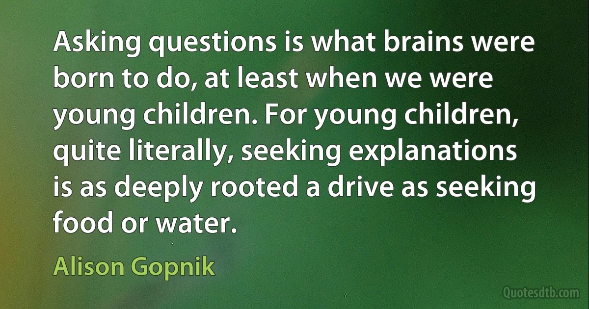 Asking questions is what brains were born to do, at least when we were young children. For young children, quite literally, seeking explanations is as deeply rooted a drive as seeking food or water. (Alison Gopnik)