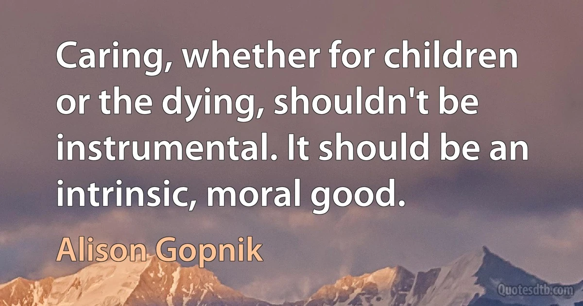 Caring, whether for children or the dying, shouldn't be instrumental. It should be an intrinsic, moral good. (Alison Gopnik)