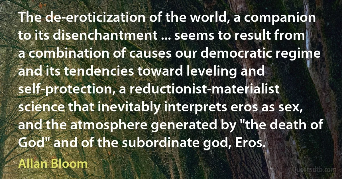 The de-eroticization of the world, a companion to its disenchantment ... seems to result from a combination of causes our democratic regime and its tendencies toward leveling and self-protection, a reductionist-materialist science that inevitably interprets eros as sex, and the atmosphere generated by "the death of God" and of the subordinate god, Eros. (Allan Bloom)