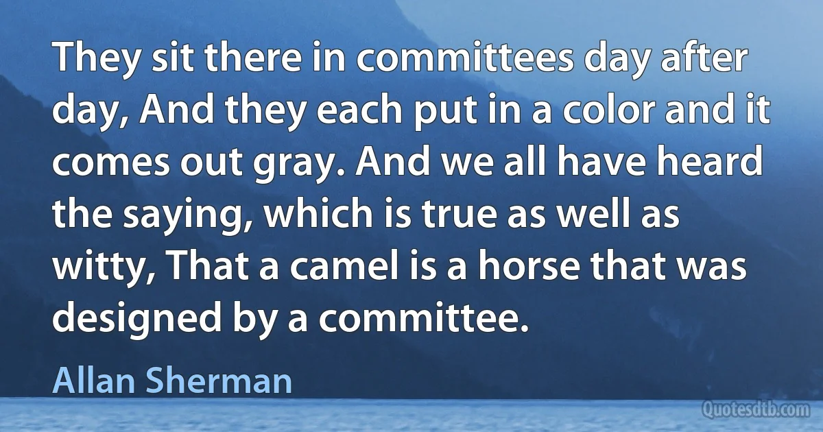 They sit there in committees day after day, And they each put in a color and it comes out gray. And we all have heard the saying, which is true as well as witty, That a camel is a horse that was designed by a committee. (Allan Sherman)