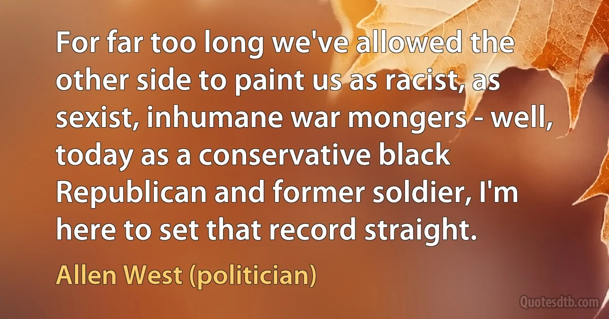 For far too long we've allowed the other side to paint us as racist, as sexist, inhumane war mongers - well, today as a conservative black Republican and former soldier, I'm here to set that record straight. (Allen West (politician))