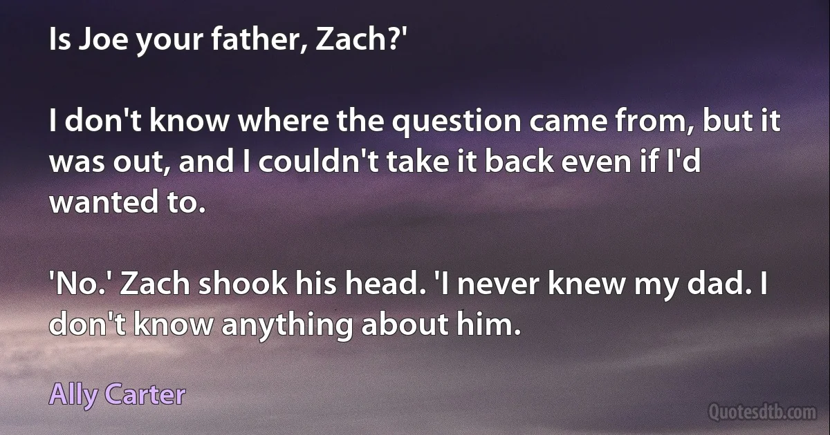 Is Joe your father, Zach?'

I don't know where the question came from, but it was out, and I couldn't take it back even if I'd wanted to.

'No.' Zach shook his head. 'I never knew my dad. I don't know anything about him. (Ally Carter)