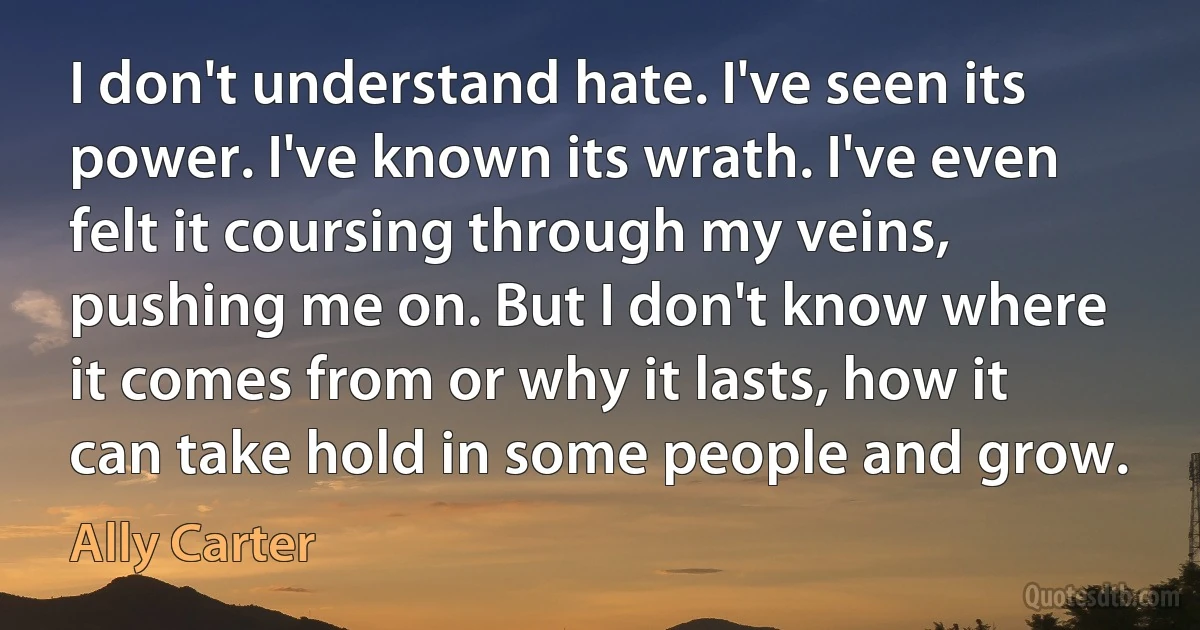 I don't understand hate. I've seen its power. I've known its wrath. I've even felt it coursing through my veins, pushing me on. But I don't know where it comes from or why it lasts, how it can take hold in some people and grow. (Ally Carter)