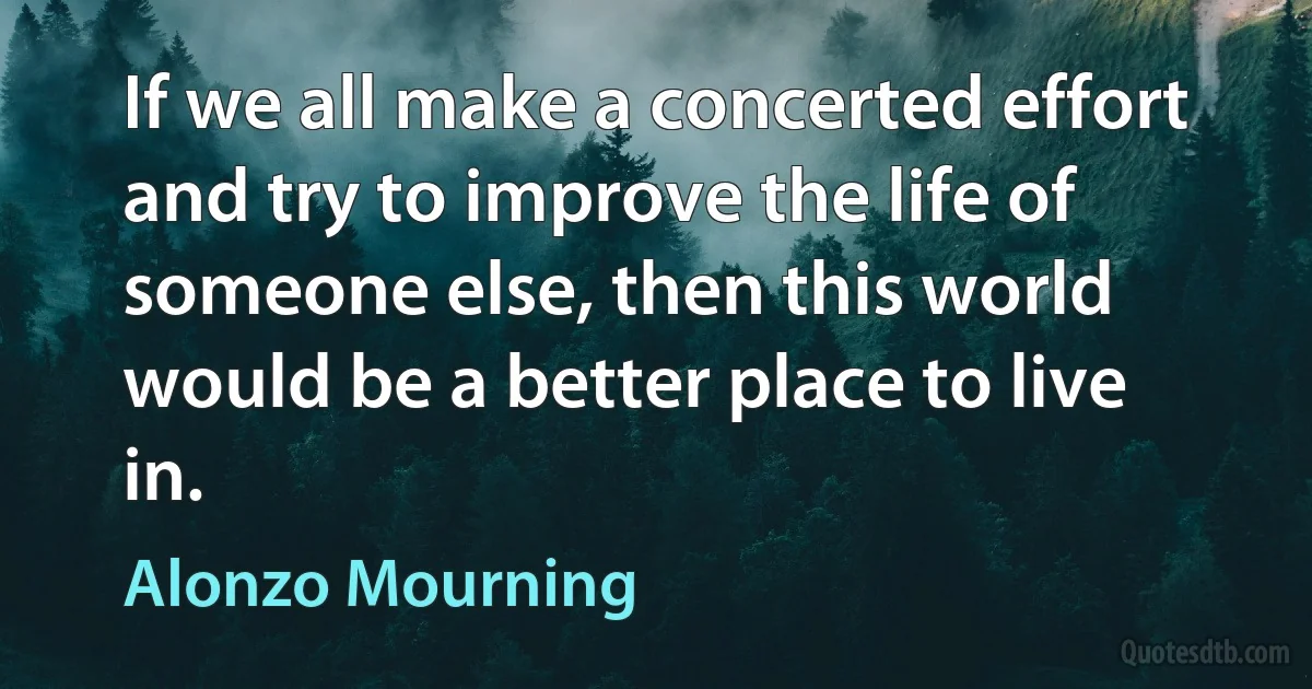 If we all make a concerted effort and try to improve the life of someone else, then this world would be a better place to live in. (Alonzo Mourning)