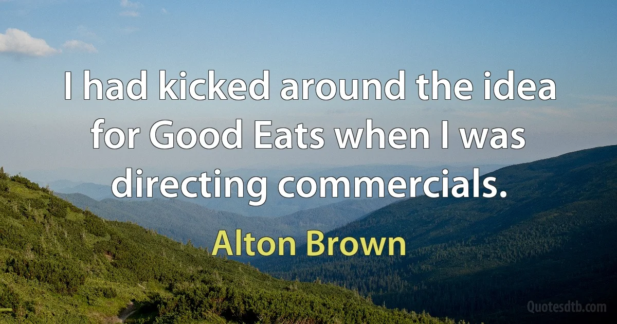 I had kicked around the idea for Good Eats when I was directing commercials. (Alton Brown)