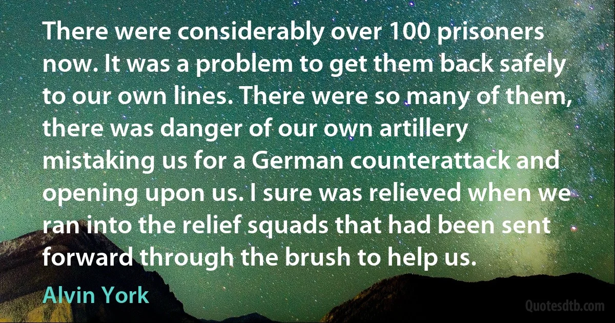 There were considerably over 100 prisoners now. It was a problem to get them back safely to our own lines. There were so many of them, there was danger of our own artillery mistaking us for a German counterattack and opening upon us. I sure was relieved when we ran into the relief squads that had been sent forward through the brush to help us. (Alvin York)