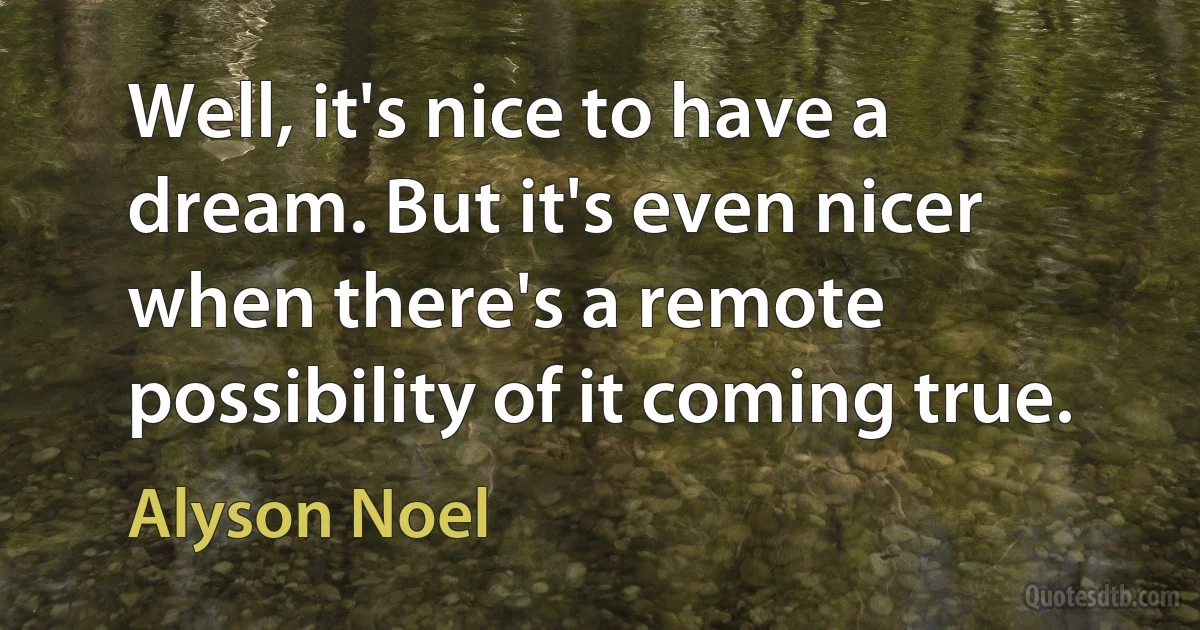 Well, it's nice to have a dream. But it's even nicer when there's a remote possibility of it coming true. (Alyson Noel)