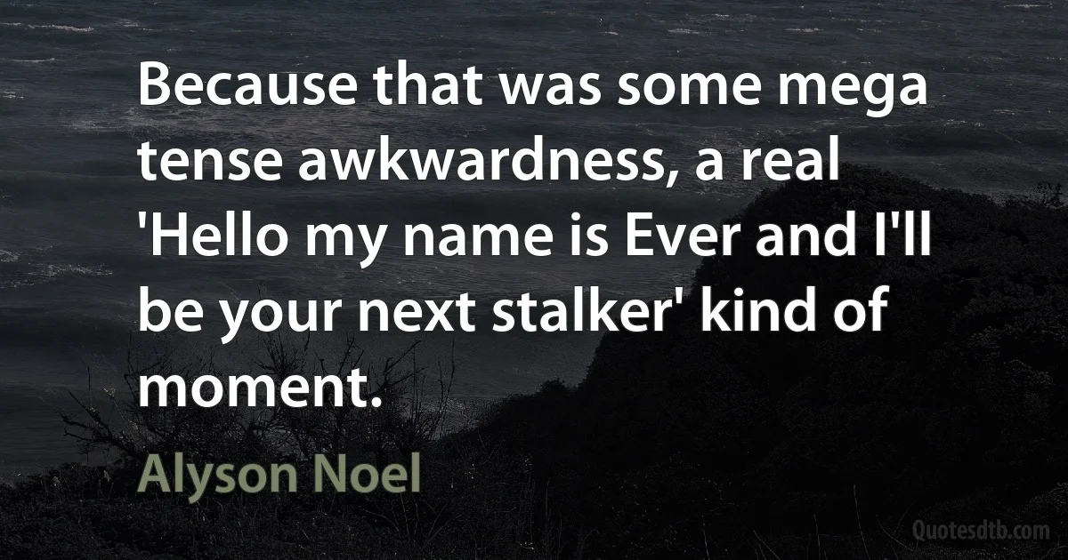 Because that was some mega tense awkwardness, a real 'Hello my name is Ever and I'll be your next stalker' kind of moment. (Alyson Noel)