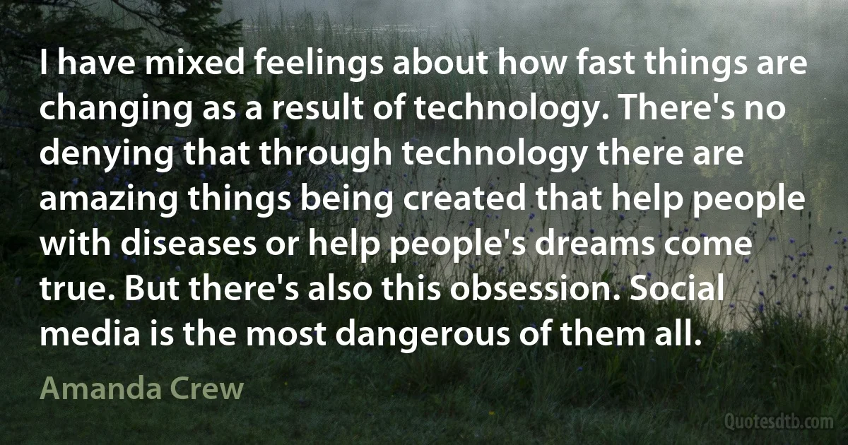 I have mixed feelings about how fast things are changing as a result of technology. There's no denying that through technology there are amazing things being created that help people with diseases or help people's dreams come true. But there's also this obsession. Social media is the most dangerous of them all. (Amanda Crew)