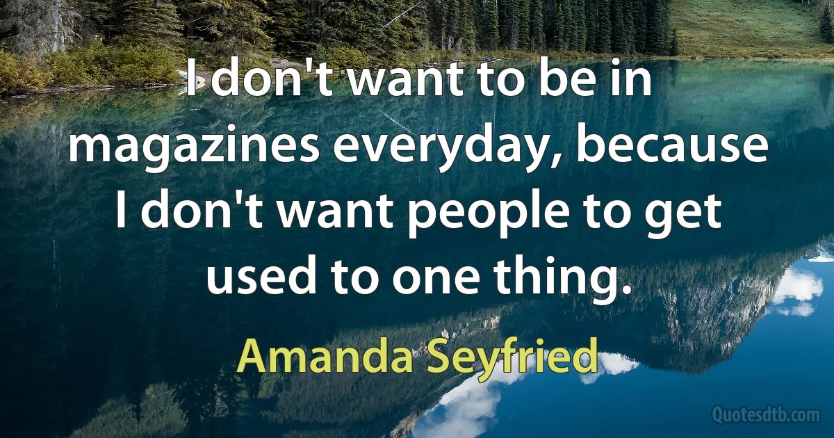 I don't want to be in magazines everyday, because I don't want people to get used to one thing. (Amanda Seyfried)