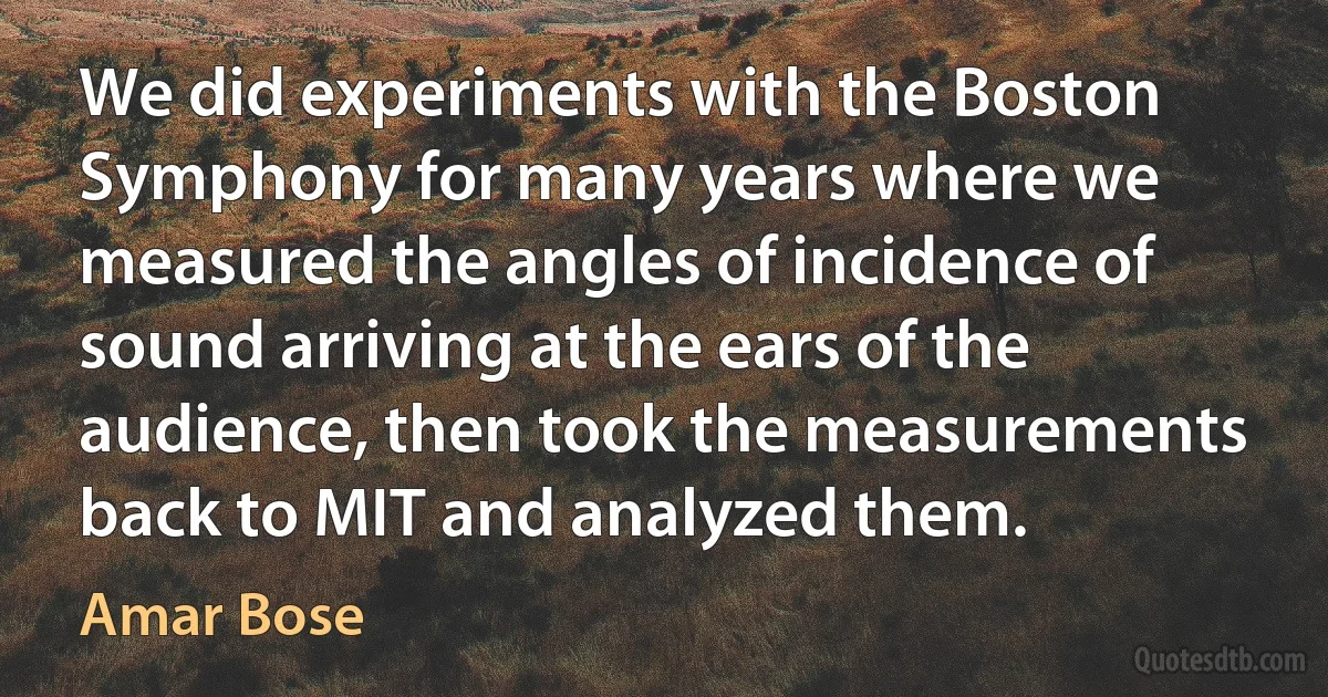 We did experiments with the Boston Symphony for many years where we measured the angles of incidence of sound arriving at the ears of the audience, then took the measurements back to MIT and analyzed them. (Amar Bose)