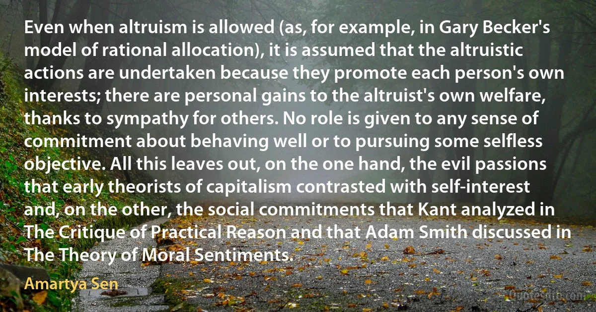 Even when altruism is allowed (as, for example, in Gary Becker's model of rational allocation), it is assumed that the altruistic actions are undertaken because they promote each person's own interests; there are personal gains to the altruist's own welfare, thanks to sympathy for others. No role is given to any sense of commitment about behaving well or to pursuing some selfless objective. All this leaves out, on the one hand, the evil passions that early theorists of capitalism contrasted with self-interest and, on the other, the social commitments that Kant analyzed in The Critique of Practical Reason and that Adam Smith discussed in The Theory of Moral Sentiments. (Amartya Sen)