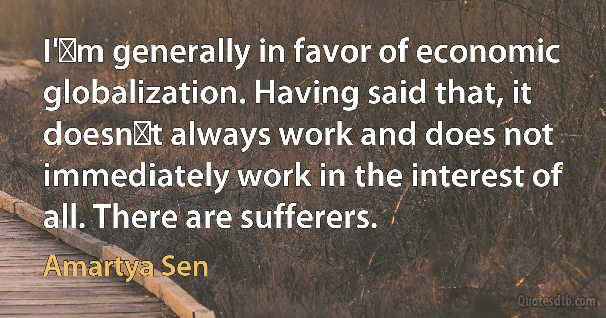 I'm generally in favor of economic globalization. Having said that, it doesnt always work and does not immediately work in the interest of all. There are sufferers. (Amartya Sen)